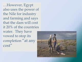 …However, Egypt
also uses the power of
the Nile for industry
and farming and says
that the dam will cost
it 20% of the countries
water. They have
vowed to stop its
completion “at any
cost”
 