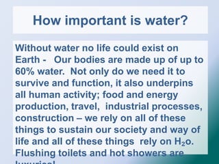 How important is water?
Without water no life could exist on
Earth - Our bodies are made up of up to
60% water. Not only do we need it to
survive and function, it also underpins
all human activity; food and energy
production, travel, industrial processes,
construction – we rely on all of these
things to sustain our society and way of
life and all of these things rely on H₂o.
Flushing toilets and hot showers are
 