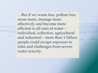 …But if we waste less, pollute less,
reuse more, manage more
effectively and become more
efficient in all uses of water –
individual, collective, agricultural
and industrial – more than 1 billion
people could escape exposure to
risks and challenges from severe
water scarcity.
 