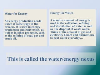 This is called the water/energy nexus
Water for Energy
All energy production needs
water at some stage in the
process. It is used in energy
production and conversion, as
well as in other processes, such
as the refining of coal, gas and
crude oil.
Energy for Water
A massive amount of energy is
used in the collection, refining
and distribution of water as well
as the disposal of waste water.
Think of the amount of gas and
electricity homes and business use
to heat water everyday…
 