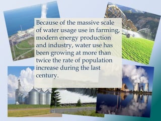 Because of the massive scale
of water usage use in farming,
modern energy production
and industry, water use has
been growing at more than
twice the rate of population
increase during the last
century.
 