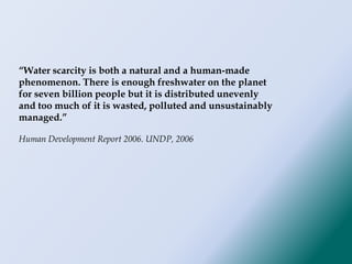 “Water scarcity is both a natural and a human-made
phenomenon. There is enough freshwater on the planet
for seven billion people but it is distributed unevenly
and too much of it is wasted, polluted and unsustainably
managed.”
Human Development Report 2006. UNDP, 2006
 