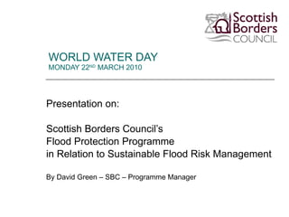WORLD WATER DAY  MONDAY 22 ND  MARCH 2010 Presentation on: Scottish Borders Council’s Flood Protection Programme  in Relation to Sustainable Flood Risk Management By David Green – SBC – Programme Manager  