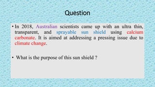 Question
• In 2018, Australian scientists came up with an ultra thin,
transparent, and sprayable sun shield using calcium
...