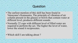 Question
• The earliest mention of this skill has been found in
Vatsayana’s Kamasutra. The principle of vibration of air
c...