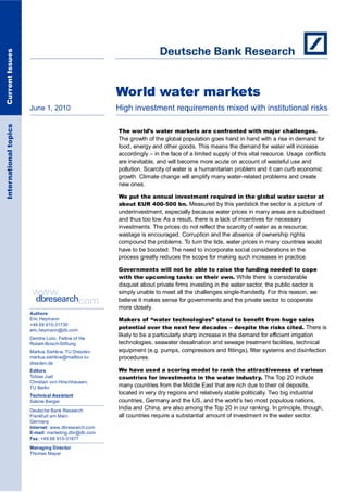 Current Issues




                                                      World water markets
                       June 1, 2010                   High investment requirements mixed with institutional risks
International topics




                                                      The world’s water markets are confronted with major challenges.
                                                      The growth of the global population goes hand in hand with a rise in demand for
                                                      food, energy and other goods. This means the demand for water will increase
                                                      accordingly – in the face of a limited supply of this vital resource. Usage conflicts
                                                      are inevitable, and will become more acute on account of wasteful use and
                                                      pollution. Scarcity of water is a humanitarian problem and it can curb economic
                                                      growth. Climate change will amplify many water-related problems and create
                                                      new ones.

                                                      We put the annual investment required in the global water sector at
                                                      about EUR 400-500 bn. Measured by this yardstick the sector is a picture of
                                                      underinvestment, especially because water prices in many areas are subsidised
                                                      and thus too low. As a result, there is a lack of incentives for necessary
                                                      investments. The prices do not reflect the scarcity of water as a resource;
                                                      wastage is encouraged. Corruption and the absence of ownership rights
                                                      compound the problems. To turn the tide, water prices in many countries would
                                                      have to be boosted. The need to incorporate social considerations in the
                                                      process greatly reduces the scope for making such increases in practice.

                                                      Governments will not be able to raise the funding needed to cope
                                                      with the upcoming tasks on their own. While there is considerable
                                                      disquiet about private firms investing in the water sector, the public sector is
                                                      simply unable to meet all the challenges single-handedly. For this reason, we
                                                      believe it makes sense for governments and the private sector to cooperate
                                                      more closely.
                       Authors
                       Eric Heymann                   Makers of “water technologies” stand to benefit from huge sales
                       +49 69 910-31730
                       eric.heymann@db.com
                                                      potential over the next few decades – despite the risks cited. There is
                                                      likely to be a particularly sharp increase in the demand for efficient irrigation
                       Deirdre Lizio, Fellow of the
                       Robert-Bosch-Stiftung          technologies, seawater desalination and sewage treatment facilities, technical
                       Markus Siehlow, TU Dresden     equipment (e.g. pumps, compressors and fittings), filter systems and disinfection
                       markus.siehlow@mailbox.tu-     procedures.
                       dresden.de
                       Editors                        We have used a scoring model to rank the attractiveness of various
                       Tobias Just                    countries for investments in the water industry. The Top 20 include
                       Christian von Hirschhausen,
                       TU Berlin                      many countries from the Middle East that are rich due to their oil deposits,
                       Technical Assistant
                                                      located in very dry regions and relatively stable politically. Two big industrial
                       Sabine Berger                  countries, Germany and the US, and the world’s two most populous nations,
                       Deutsche Bank Research
                                                      India and China, are also among the Top 20 in our ranking. In principle, though,
                       Frankfurt am Main              all countries require a substantial amount of investment in the water sector.
                       Germany
                       Internet: www.dbresearch.com
                       E-mail: marketing.dbr@db.com
                       Fax: +49 69 910-31877

                       Managing Director
                       Thomas Mayer
 