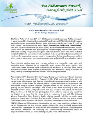 World Water Week 26th -31st August, 2018
Dr. Prachi Ugle Pimpalkhute
The World Water Week from 26th - 31st 2018 event concluded yesterday. As like every year,
it was organized by Stockholm International Water Institute (SIWI). It highlighted water as
a critical resource. It emphasized nature based solutions as way forward towards resolving
water issues. This year the theme was – “Water, Ecosystems and Human Development”.
Be it with regard to water shortage, water quality, water issues in extreme weather events -
floods, water has been the most pressing issue and challenging resource that needs to be
addressed. Healthy ecosystems allow plant and animal life to thrive and strive and offer
multitude of benefits for human development and all these work together as microcosm in
itself and for developing synergy, work in co-operation during trans-boundary conflicts
with regard to water, water governance strengthening, and equitable access to clean water.
Respecting and valuing water as a resource and not as a commodity, clean water and
sanitation, water allocation to be sustainable, water partnership, water conflicts and
cooperation, water resilience, capacity building and awareness are the key focus centric
attributes for which work progress is being done and framework, policy initiatives are
being taken by varied organizations, business entities and government.
According to SIWI’s Executive Director Torgny Holmgren, water is every body’s business.
As per the press release dated 31st August, 2018 by SIWI, he mentioned focus to be on
nature based solutions and how they can be combined with conventional practices to help
resolve water issues. He said the message is clear – to have a combination of green and grey
approaches and participation of youth /younger generation on a mission to take a lead
globally on the resource challenges. The World Water Week according to SIWI was
attended by more than 3,600 participants from 133 countries with about 300 sessions.
They mentioned it had diverse participation from different sectors and countries,
participants were more firm in voicing their key concerns. It also had IKEA Industry
Viktoria Granström, Water Initiative Leader sharing examples of their corporate water
strategies. Young Water Solutions lead Antonella Vagliente stressed how young people
from indigenous backgrounds are turning traditional knowledge into new businesses.
GRI 303: Water and Effluents reporting standard too have come up with revised reporting.
Earlier this year and last year one and two call initiative for public feedback was given by
GRI with draft report open for public review and comments, it provides a comprehensive
and concise framework for collecting and communicating information about an
organization’s water use, the associated impacts, and how it addresses them.
Eco Endeavourers Network
Striving for the planet in peril
Water – The future Asset, Let’s use it sensibly
 