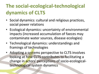 The social-ecological-technological dynamics of CLTS Social dynamics: cultural and religious practices, social power relations Ecological dynamics: uncertainty of environmental impacts (increased accumulation of faeces may contaminate water sources, disease ecologies) Technological dynamics: understandings and framings of technologies Adopting a systems perspective to CLTS involves looking at how CLTS contributes to facilitating a change in actors’ perceptions of socio-ecological-technological  system dynamics 