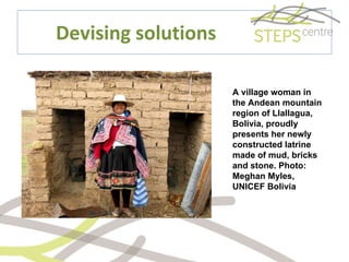 Devising solutions A village woman in the Andean mountain region of Llallagua, Bolivia, proudly presents her newly constructed latrine made of mud, bricks and stone. Photo: Meghan Myles, UNICEF Bolivia 