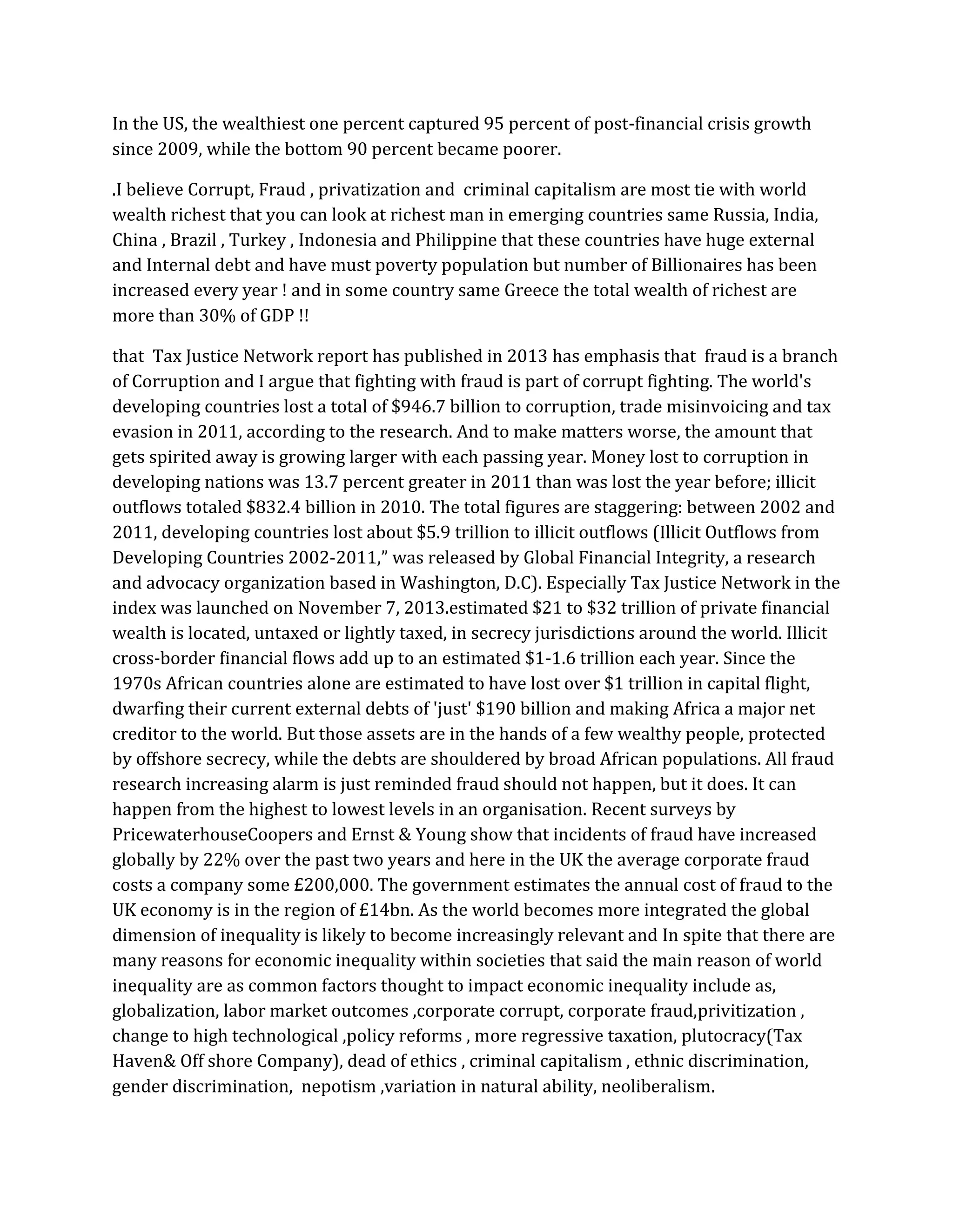In the US, the wealthiest one percent captured 95 percent of post-financial crisis growth since 2009, while the bottom 90 percent became poorer. 
.I believe Corrupt, Fraud , privatization and criminal capitalism are most tie with world wealth richest that you can look at richest man in emerging countries same Russia, India, China , Brazil , Turkey , Indonesia and Philippine that these countries have huge external and Internal debt and have must poverty population but number of Billionaires has been increased every year ! and in some country same Greece the total wealth of richest are more than 30% of GDP !! 
that Tax Justice Network report has published in 2013 has emphasis that fraud is a branch of Corruption and I argue that fighting with fraud is part of corrupt fighting. The world's developing countries lost a total of $946.7 billion to corruption, trade misinvoicing and tax evasion in 2011, according to the research. And to make matters worse, the amount that gets spirited away is growing larger with each passing year. Money lost to corruption in developing nations was 13.7 percent greater in 2011 than was lost the year before; illicit outflows totaled $832.4 billion in 2010. The total figures are staggering: between 2002 and 2011, developing countries lost about $5.9 trillion to illicit outflows (Illicit Outflows from Developing Countries 2002-2011,” was released by Global Financial Integrity, a research and advocacy organization based in Washington, D.C). Especially Tax Justice Network in the index was launched on November 7, 2013.estimated $21 to $32 trillion of private financial wealth is located, untaxed or lightly taxed, in secrecy jurisdictions around the world. Illicit cross-border financial flows add up to an estimated $1-1.6 trillion each year. Since the 1970s African countries alone are estimated to have lost over $1 trillion in capital flight, dwarfing their current external debts of 'just' $190 billion and making Africa a major net creditor to the world. But those assets are in the hands of a few wealthy people, protected by offshore secrecy, while the debts are shouldered by broad African populations. All fraud research increasing alarm is just reminded fraud should not happen, but it does. It can happen from the highest to lowest levels in an organisation. Recent surveys by PricewaterhouseCoopers and Ernst & Young show that incidents of fraud have increased globally by 22% over the past two years and here in the UK the average corporate fraud costs a company some £200,000. The government estimates the annual cost of fraud to the UK economy is in the region of £14bn. As the world becomes more integrated the global dimension of inequality is likely to become increasingly relevant and In spite that there are many reasons for economic inequality within societies that said the main reason of world inequality are as common factors thought to impact economic inequality include as, globalization, labor market outcomes ,corporate corrupt, corporate fraud,privitization , change to high technological ,policy reforms , more regressive taxation, plutocracy(Tax Haven& Off shore Company), dead of ethics , criminal capitalism , ethnic discrimination, gender discrimination, nepotism ,variation in natural ability, neoliberalism.  