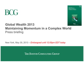 Global Wealth 2013 
Maintaining Momentum in a Complex World 
Press briefing 
New York, May 30, 2013 – Embargoed until 12:00pm EDT today 
 