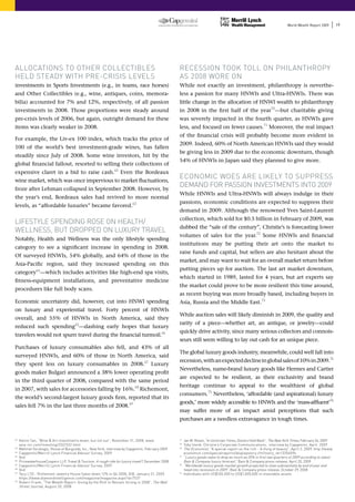 World Wealth Report 2009        19




ALLOCATIONS TO OTHER COLLECTIBLES                                                                   RECESSION TOOk TOLL ON PHILANTHROPy
HELD STEADy WITH PRE-CRISIS LEvELS                                                                  AS 2008 WORE ON
Investments          in sports Investments (e.g., in teams, race horses)                            While not exactly an investment, philanthropy is neverthe-
and other Collectibles (e.g., wine, antiques, coins, memora-                                        less a passion for many HNWIs and Ultra-HNWIs. There was
bilia) accounted for 7% and 12%, respectively, of all passion                                       little change in the allocation of hNWI wealth to philanthropy
investments in 2008. those proportions were steady around                                           in 2008 in the first half of the year70 —but charitable giving
pre-crisis levels of 2006, but again, outright demand for these                                     was severely impacted in the fourth quarter, as hNWIs gave
items was clearly weaker in 2008.                                                                   less, and focused on fewer causes.71 Moreover, the real impact
                                                                                                    of the financial crisis will probably become more evident in
For example, the liv-ex 100 index, which tracks the price of
                                                                                                    2009. Indeed, 60% of North american hNWIs said they would
100 of the world’s best investment-grade wines, has fallen
                                                                                                    be giving less in 2009 due to the economic downturn, though
steadily since July of 2008. Some wine investors, hit by the
                                                                                                    54% of HNWIs in Japan said they planned to give more.
global financial fallout, resorted to selling their collections of
expensive claret in a bid to raise cash.62 even the Bordeaux
wine market, which was once impervious to market fluctuations,
                                                                                                    ECONOMIC WOES ARE LIkELy TO SUPPRESS
froze after lehman collapsed in september 2008. however, by
                                                                                                    DEMAND FOR PASSION INvESTMENTS INTO 2009
                                                                                                    While HNWIs and Ultra-HNWIs will always indulge in their
the year’s end, Bordeaux sales had revived to more normal
                                                                                                    passions, economic conditions are expected to suppress their
levels, as “affordable luxuries” became favored.63
                                                                                                    demand in 2009. Although the renowned Yves Saint-Laurent
                                                                                                    collection, which sold for $0.5 billion in February of 2009, was
LIFESTyLE SPENDING ROSE ON HEALTH/
                                                                                                    dubbed the “sale of the century”, Christie’s is forecasting lower
WELLNESS, BUT DROPPED ON LUxURy TRAvEL
                                                                                                    volumes of sales for the year.72 some hNWIs and financial
Notably, health and Wellness was the only lifestyle spending
                                                                                                    institutions may be putting their art onto the market to
category to see a significant increase in spending in 2008.
                                                                                                    raise funds and capital, but sellers are also hesitant about the
of surveyed hNWIs, 54% globally, and 64% of those in the
                                                                                                    market, and may want to wait for an overall market return before
asia-Pacific region, said they increased spending on this
                                                                                                    putting pieces up for auction. the last art market downturn,
category64—which includes activities like high-end spa visits,
                                                                                                    which started in 1989, lasted for 4 years, but art experts say
fitness-equipment installations, and preventative medicine
                                                                                                    the market could prove to be more resilient this time around,
procedures like full body scans.
                                                                                                    as recent buying was more broadly based, including buyers in
economic uncertainty did, however, cut into hNWI spending                                           asia, Russia and the Middle east.73
on luxury and experiential travel. Forty percent of hNWIs
                                                                                                    While auction sales will likely diminish in 2009, the quality and
overall, and 55% of hNWIs in North america, said they
                                                                                                    rarity of a piece—whether art, an antique, or jewelry—could
reduced such spending65 —dashing early hopes that luxury
                                                                                                    quickly drive activity, since many serious collectors and connois-
travelers would not spurn travel during the financial turmoil.66
                                                                                                    seurs still seem willing to lay out cash for an unique piece.
Purchases of luxury consumables also fell, and 43% of all
                                                                                                    the global luxury goods industry, meanwhile, could well fall into
surveyed hNWIs, and 60% of those in North america, said
                                                                                                    recession, with an expected decline in global sales of 10% in 2009.74
they spent less on luxury consumables in 2008.67 luxury
                                                                                                    Nevertheless, name-brand luxury goods like hermes and Cartier
goods maker Bulgari announced a 38% lower operating profit
                                                                                                    are expected to be resilient, as their exclusivity and brand
in the third quarter of 2008, compared with the same period
                                                                                                    heritage continue to appeal to the wealthiest of global
in 2007, with sales for accessories falling by 16%.68 Richemont,
                                                                                                    consumers.75 Nevertheless, ‘affordable (and aspirational) luxury
the world’s second-largest luxury goods firm, reported that its
                                                                                                    goods,’ more widely accessible to hNWIs and the ‘mass-affluent’76
sales fell 7% in the last three months of 2008.69
                                                                                                    may suffer more of an impact amid perceptions that such
                                                                                                    purchases are a needless extravagance in tough times.


62
     kelvin Tan, “Wine  Art investments down, but not out”, November 21, 2008, www.                71
                                                                                                         Jan M. Rosen, “In Uncertain Times, Donors Hold Back”, The New york Times, February 26, 2009
     asia-inc.com/investing/332/332.html                                                            72
                                                                                                         Toby Usnik, Christie’s Corporate Communications, interview by Capgemini, April, 2009
63
     Mehmet yorukoglu, House of Burgundy, Inc., New york, interview by Capgemini, February 2009     73
                                                                                                         The Economist , “A special report on the rich - A thing of beauty”, April 2, 2009, http://www.
64
     Capgemini/Merrill Lynch Financial Advisor Survey, 2009                                              economist.com/specialreports/displaystory.cfm?story_id=13356594
65
     Ibid                                                                                           74
                                                                                                         “Luxury goods sales to drop as much as 20% in first two quarters of 2009 according to latest
66
     PricewaterhouseCoopers LLP, Travel  Tourism: A rough ride for luxury travel?, December 2008        Bain  Company luxury forecast”, Bain  Company press release, April 20, 2009
67
     Capgemini/Merrill Lynch Financial Advisor Survey, 2009                                         75
                                                                                                         “Worldwide luxury goods market growth projected to slow substantially by end of year and
68
     Ibid                                                                                                head into recession in 2009”, Bain  Company press release, October 29, 2008
69
     Tacy LTD - Richemont Jewelry House Sales down 12% in Q4 2008, DIB, January 21, 2009,           76
                                                                                                         Individuals with US$100,000 to US$1,000,000 in investable assets
     https://www.diamondintelligence.com/magazine/magazine.aspx?id=7537
70
     Robert Frank, “The Wealth Report: Giving by the Rich to Remain Strong in 2008”, The Wall
     Street Journal , August 20, 2008
 