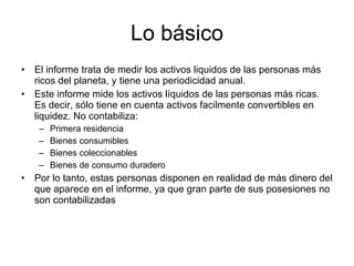 Lo básico El informe trata de medir los activos liquidos de las personas más ricos del planeta, y tiene una periodicidad anual. Este informe mide los activos líquidos de las personas más ricas. Es decir, sólo tiene en cuenta activos facilmente convertibles en liquidez. No contabiliza: Primera residencia Bienes consumibles Bienes coleccionables Bienes de consumo duradero Por lo tanto, estas personas disponen en realidad de más dinero del que aparece en el informe, ya que gran parte de sus posesiones no son contabilizadas 
