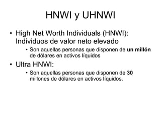 HNWI y UHNWI High Net Worth Individuals (HNWI): Individuos de valor neto elevado Son aquellas personas que disponen de  un millón  de dólares en activos líquidos Ultra HNWI: Son aquellas personas que disponen de  30  millones de dólares en activos líquidos. 