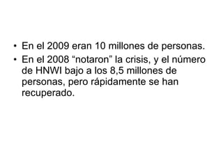 En el 2009 eran 10 millones de personas. En el 2008 “notaron” la crisis, y el número de HNWI bajo a los 8,5 millones de personas, pero rápidamente se han recuperado. 