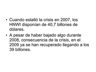 Cuando estalló la crisis en 2007, los HNWI disponían de 40,7 billones de dólares. A pesar de haber bajado algo durante 2008, consecuencia de la crisis, en el 2009 ya se han recuperado llegando a los 39 billones. 
