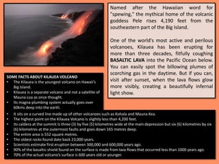 Named after the Hawaiian word for
"spewing," the mythical home of the volcanic
goddess Pele rises 4,190 feet from the
southeastern part of the Big Island.
One of the world's most active and perilous
volcanoes, Kilauea has been erupting for
more than three decades, fitfully coughing
BASALTIC LAVA into the Pacific Ocean below.
You can easily spot the billowing plumes of
scorching gas in the daytime. But if you can,
visit after sunset, when the lava flows glow
more visibly, creating a beautifully infernal
light show.
SOME FACTS ABOUT KILAUEA VOLCANO
• The Kilauea is the youngest volcano on Hawaii’s
Big Island.
• Kilauea is a separate volcano and not a satellite of
Mauna Loa as once thought.
• Its magna-plumbing system actually goes over
60kms deep into the earth.
• It sits on a curved line made up of other volcanoes such as Kohala and Mauna Kea.
• The highest point on the Kilauea Volcano is slightly less than 4,200 feet.
• Its caldera at the summit is three (3) by five (5) kilometres wide at the main depression but six (6) kilometres by six
(6) kilometres at the outermost faults and goes down 165 metres deep.
• The entire area is 552 square metres.
• The oldest rocks found date back 23,000 years.
• Scientists estimate first eruption between 300,000 and 600,000 years ago.
• 90% of the basaltic shield found on the surface is made from lava flows that occurred less than 1000 years ago.
• 70% of the actual volcano’s surface is 600 years old or younger.
 