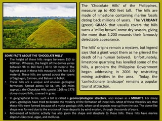 The ‘Chocolate Hills’ of the Philippines,
measure up to 400 feet tall. The hills are
made of limestone containing marine fossils
dating back millions of years. The VERDANT
(green) GRASS that usually covers the hills
turns a ‘milky brown’ come dry season, giving
the more than 1,200 mounds their famously
delectable appearance.
The hills’ origins remain a mystery, but legend
says that a giant wept them as he grieved the
death of his human beloved. Unfortunately,
limestone quarrying has levelled some of the
hills, a problem the Philippine Government
began addressing in 2006 by restricting
mining activities in the area. Today, the
‘confectionary landscape’ remains a popular
tourist attraction.
SOME FACTS ABOUT THE ‘CHOCOLATE HILLS’
• The height of these hills ranges between 150 to
400 feet. Whereas, the height of the domes varies
between 98 to 160 feet ( 30 to 50 meters). The
highest peak in these hills measures 390 feet (120
meters). These hills are spread across the towns
of Sagbayan, Carmen, and Batuan in Bohol.
• These hills are a unique and unusual geological
formation. Spread across 50 sq. km, (20 miles
approx.), the Chocolate Hills consist 1268 to 1776
dome-shaped hills, covered in grass.
• In geographical terms, such a hill is called a geomorphological structure, also known as a MOGOTE. For many
years, geologists have tried to decode the mystery of the formation of these hills. Most of these theories say, that
these hills were formed because of a major geologic shift, when coral deposits rose up from the sea. The dome-like
shape was formed due to the erosion of these deposits by wind erosion, through thousands of years.
• Movement of tectonic activity has also given the shape and structure to these hills. These hills have marine
deposits like coral, algae, and mollusks.
 