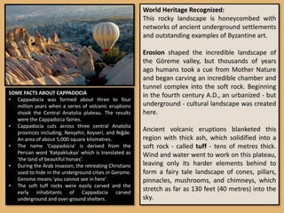 World Heritage Recognized:
This rocky landscape is honeycombed with
networks of ancient underground settlements
and outstanding examples of Byzantine art.
Erosion shaped the incredible landscape of
the Göreme valley, but thousands of years
ago humans took a cue from Mother Nature
and began carving an incredible chamber and
tunnel complex into the soft rock. Beginning
in the fourth century A.D., an urbanized - but
underground - cultural landscape was created
here.
Ancient volcanic eruptions blanketed this
region with thick ash, which solidified into a
soft rock - called tuff - tens of metres thick.
Wind and water went to work on this plateau,
leaving only its harder elements behind to
form a fairy tale landscape of cones, pillars,
pinnacles, mushrooms, and chimneys, which
stretch as far as 130 feet (40 metres) into the
sky.
SOME FACTS ABOUT CAPPADOCIA
• Cappadocia was formed about three to four
million years when a series of volcanic eruptions
shook the Central Anatolia plateau. The results
were the Cappadocia fairies.
• Cappadocia cuts across three central Anatolia
provinces including; Nevşehir, Keyseri, and Niğde.
An area of about 5,000 square kilometres.
• The name 'Cappadocia' is derived from the
Persian word 'Katpaktukya' which is translated as
'the land of beautiful horses'.
• During the Arab invasion, the retreating Christians
used to hide in the underground cities in Gerome.
Gerome means 'you cannot see in here'.
• The soft tuff rocks were easily carved and the
early inhabitants of Cappadocia carved
underground and over-ground shelters.
 