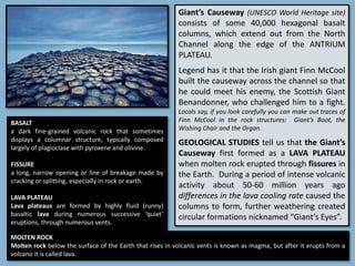 Giant’s Causeway (UNESCO World Heritage site)
consists of some 40,000 hexagonal basalt
columns, which extend out from the North
Channel along the edge of the ANTRIUM
PLATEAU.
Legend has it that the Irish giant Finn McCool
built the causeway across the channel so that
he could meet his enemy, the Scottish Giant
Benandonner, who challenged him to a fight.
Locals say, if you look carefully you can make out traces of
Finn McCool in the rock structures: Giant’s Boot, the
Wishing Chair and the Organ.
GEOLOGICAL STUDIES tell us that the Giant’s
Causeway first formed as a LAVA PLATEAU
when molten rock erupted through fissures in
the Earth. During a period of intense volcanic
activity about 50-60 million years ago
differences in the lava cooling rate caused the
columns to form, further weathering created
circular formations nicknamed “Giant’s Eyes”.
BASALT
a dark fine-grained volcanic rock that sometimes
displays a columnar structure, typically composed
largely of plagioclase with pyroxene and olivine.
FISSURE
a long, narrow opening or line of breakage made by
cracking or splitting, especially in rock or earth.
LAVA PLATEAU
Lava plateaus are formed by highly fluid (runny)
basaltic lava during numerous successive ‘quiet’
eruptions, through numerous vents.
MOLTEN ROCK
Molten rock below the surface of the Earth that rises in volcanic vents is known as magma, but after it erupts from a
volcano it is called lava.
 