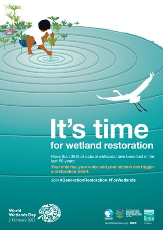 WorldWetlandsDay.org
More than 35% of natural wetlands have been lost in the
last 50 years.
Your choices, your voice and your actions can trigger
a restoration trend.
Join #GenerationRestoration #ForWetlands
for wetland restoration
It’s time
 