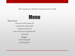 Menu
This restaurant is the best restaurant in the world
Main Courses
-macarroni with tomato.5$
-sandwiches and pizza8$
-vegetarian pizza 5$
-ham and cheese sandwiches5$
-caviar50$
Burgers
-cheese burger4$
-beef burger5$
 