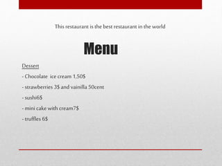 Menu
This restaurant is the best restaurant in the world
Dessert
- Chocolate icecream1,50$
- strawberries 3$ and vainilla 50cent
- sushi6$
- mini cake with cream7$
- truffles 6$
 