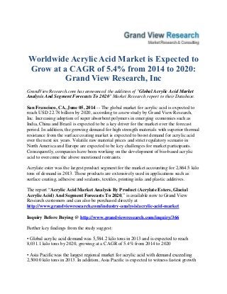 Worldwide Acrylic Acid Market is Expected to
Grow at a CAGR of 5.4% from 2014 to 2020:
Grand View Research, Inc
GrandViewResearch.com has announced the addition of "Global Acrylic Acid Market
Analysis And Segment Forecasts To 2020" Market Research report to their Database.
San Francisco, CA, June 05, 2014 -- The global market for acrylic acid is expected to
reach USD 22.78 billion by 2020, according to a new study by Grand View Research,
Inc. Increasing adoption of super absorbent polymers in emerging economies such as
India, China and Brazil is expected to be a key driver for the market over the forecast
period. In addition, the growing demand for high strength materials with superior thermal
resistance from the surface coating market is expected to boost demand for acrylic acid
over the next six years. Volatile raw material prices and strict regulatory scenario in
North America and Europe are expected to be key challenges for market participants.
Consequently, companies have been working on the development of bio-based acrylic
acid to overcome the above mentioned restraints.
Acrylate ester was the largest product segment for the market accounting for 2,864.5 kilo
tons of demand in 2013. These products are extensively used in applications such as
surface coating, adhesive and sealants, textiles, printing inks and plastic additives.
The report “Acrylic Acid Market Analysis By Product (Acrylate Esters, Glacial
Acrylic Acid) And Segment Forecasts To 2020,” is available now to Grand View
Research customers and can also be purchased directly at
http://www.grandviewresearch.com/industry-analysis/acrylic-acid-market
Inquiry Before Buying @ http://www.grandviewresearch.com/inquiry/366
Further key findings from the study suggest:
• Global acrylic acid demand was 5,584.2 kilo tons in 2013 and is expected to reach
8,031.1 kilo tons by 2020, growing at a CAGR of 5.4% from 2014 to 2020
• Asia Pacific was the largest regional market for acrylic acid with demand exceeding
2,500.0 kilo tons in 2013. In addition, Asia Pacific is expected to witness fastest growth
 