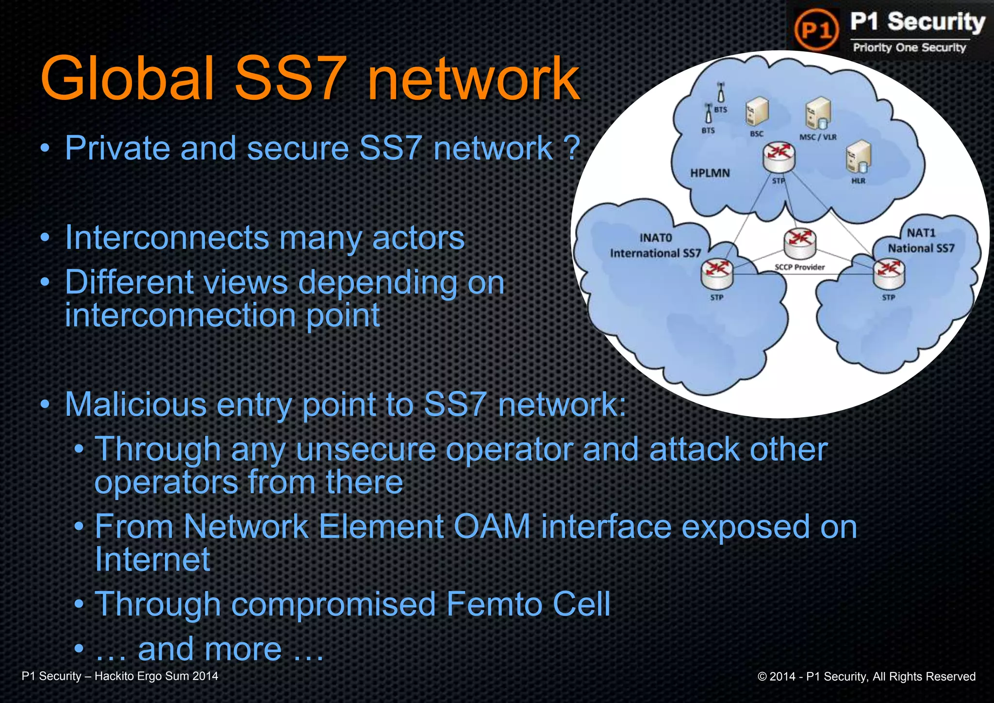 P1 Security – Hackito Ergo Sum 2014 © 2014 - P1 Security, All Rights Reserved
Global SS7 network
• Private and secure SS7 network ?
• Interconnects many actors
• Different views depending on
interconnection point
• Malicious entry point to SS7 network:
• Through any unsecure operator and attack other
operators from there
• From Network Element OAM interface exposed on
Internet
• Through compromised Femto Cell
• … and more …
 