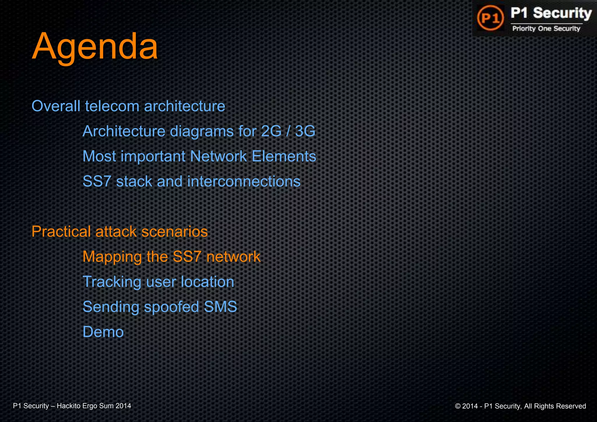 P1 Security – Hackito Ergo Sum 2014 © 2014 - P1 Security, All Rights Reserved
Agenda
Overall telecom architecture
Architecture diagrams for 2G / 3G
Most important Network Elements
SS7 stack and interconnections
Practical attack scenarios
Mapping the SS7 network
Tracking user location
Sending spoofed SMS
Demo
 