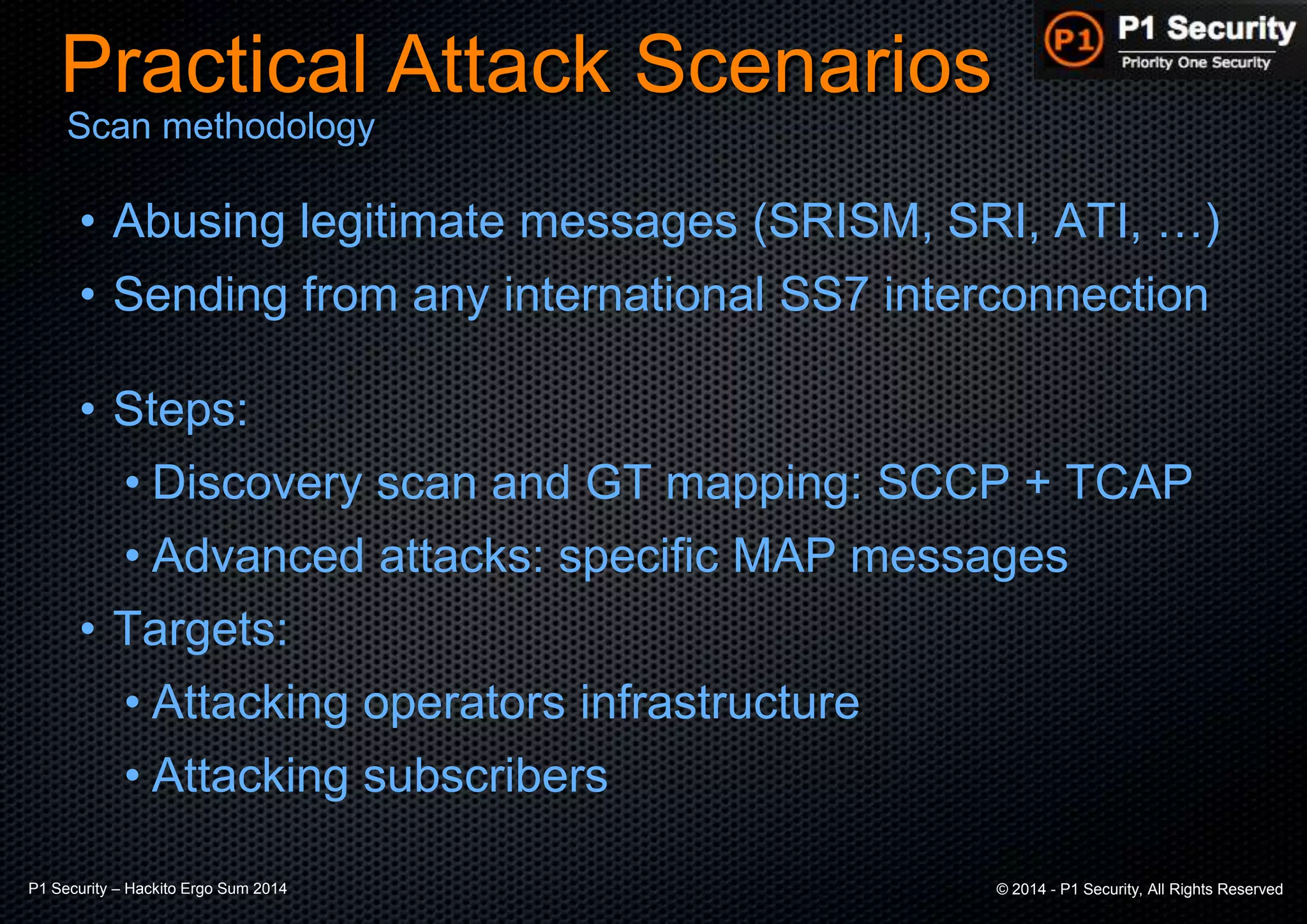 P1 Security – Hackito Ergo Sum 2014 © 2014 - P1 Security, All Rights Reserved
• Abusing legitimate messages (SRISM, SRI, ATI, …)
• Sending from any international SS7 interconnection
• Steps:
• Discovery scan and GT mapping: SCCP + TCAP
• Advanced attacks: specific MAP messages
• Targets:
• Attacking operators infrastructure
• Attacking subscribers
Practical Attack Scenarios
Scan methodology
 