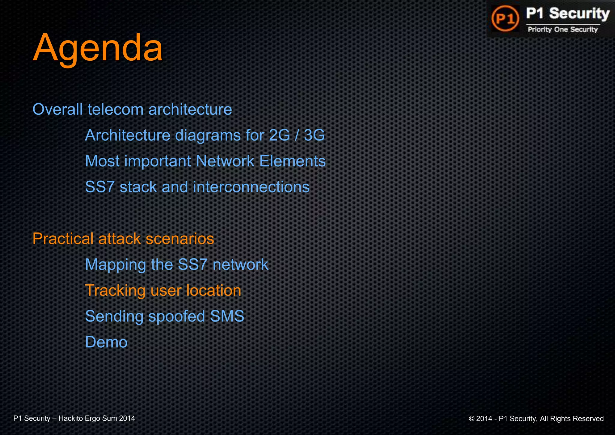P1 Security – Hackito Ergo Sum 2014 © 2014 - P1 Security, All Rights Reserved
Agenda
Overall telecom architecture
Architecture diagrams for 2G / 3G
Most important Network Elements
SS7 stack and interconnections
Practical attack scenarios
Mapping the SS7 network
Tracking user location
Sending spoofed SMS
Demo
 
