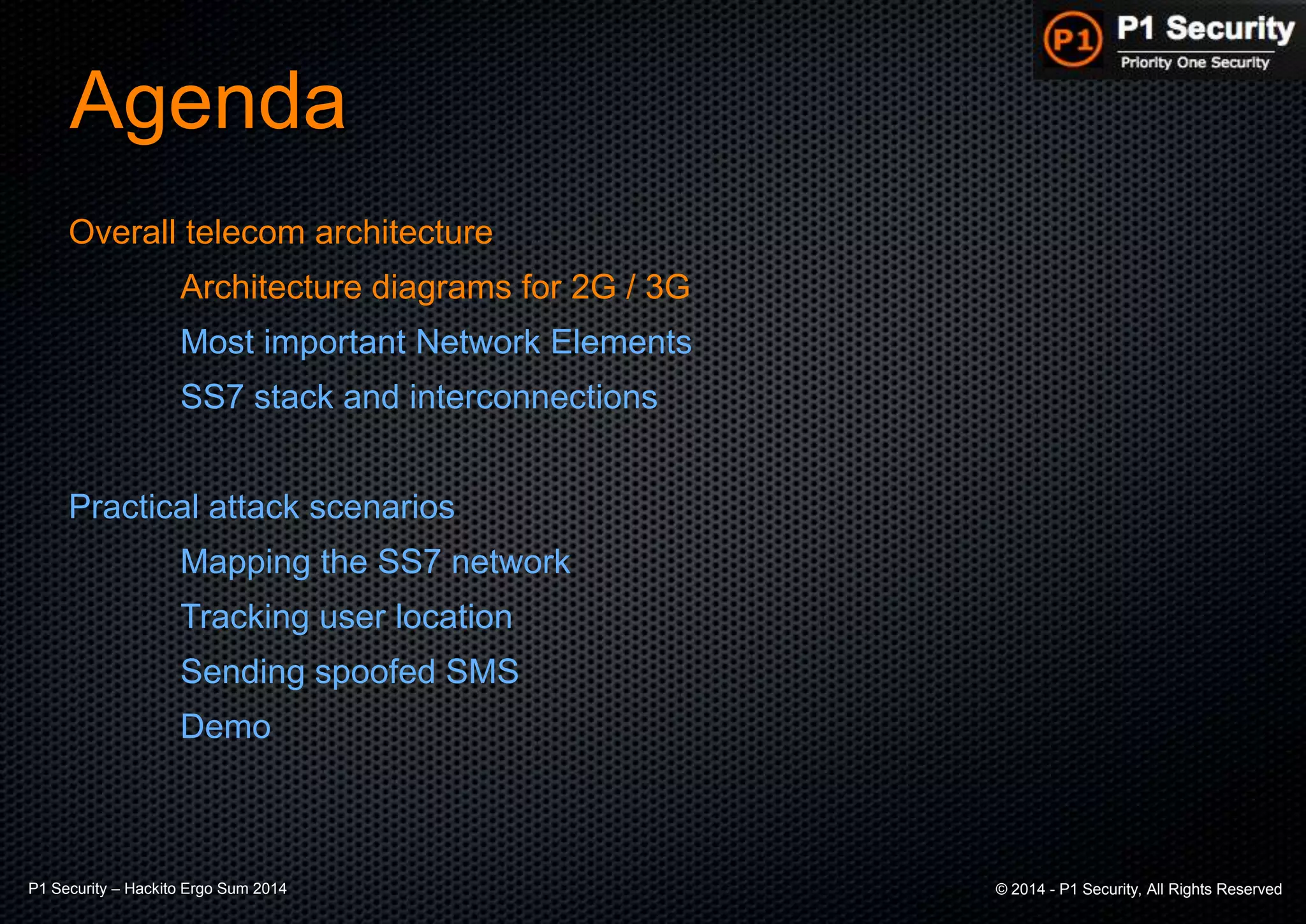P1 Security – Hackito Ergo Sum 2014 © 2014 - P1 Security, All Rights Reserved
Agenda
Overall telecom architecture
Architecture diagrams for 2G / 3G
Most important Network Elements
SS7 stack and interconnections
Practical attack scenarios
Mapping the SS7 network
Tracking user location
Sending spoofed SMS
Demo
 
