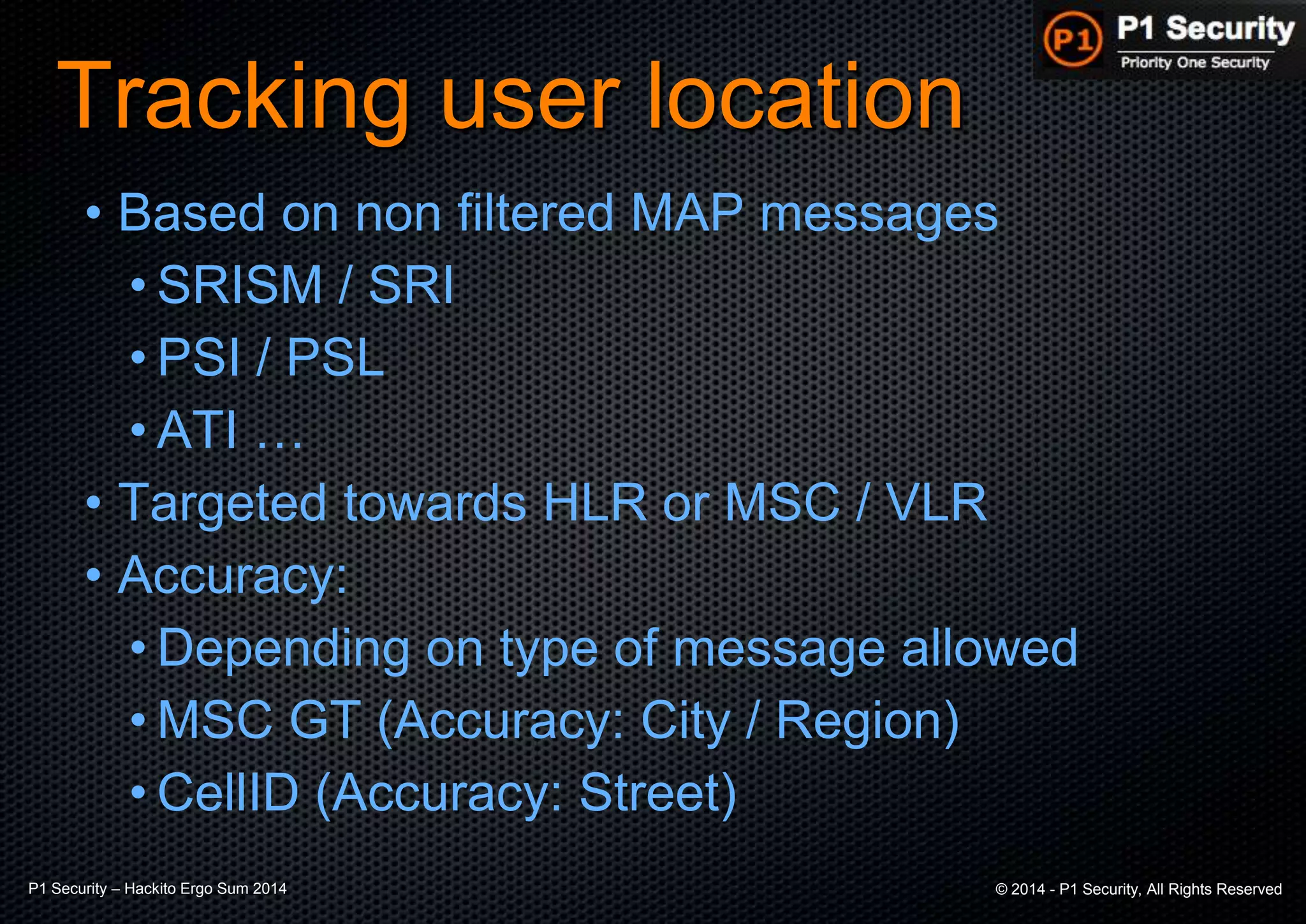 P1 Security – Hackito Ergo Sum 2014 © 2014 - P1 Security, All Rights Reserved
Tracking user location
• Based on non filtered MAP messages
• SRISM / SRI
• PSI / PSL
• ATI …
• Targeted towards HLR or MSC / VLR
• Accuracy:
• Depending on type of message allowed
• MSC GT (Accuracy: City / Region)
• CellID (Accuracy: Street)
 
