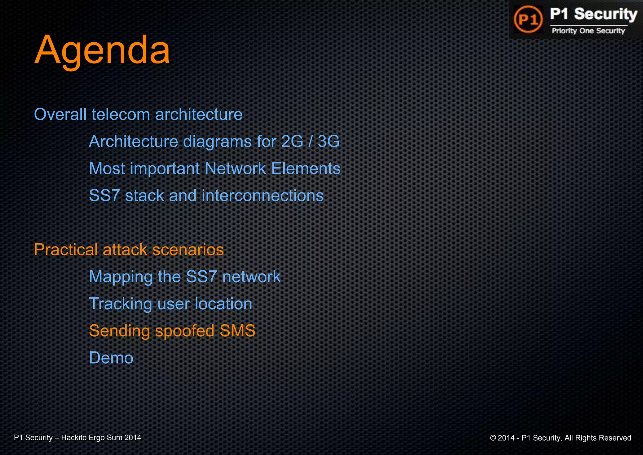 P1 Security – Hackito Ergo Sum 2014 © 2014 - P1 Security, All Rights Reserved
Agenda
Overall telecom architecture
Architecture diagrams for 2G / 3G
Most important Network Elements
SS7 stack and interconnections
Practical attack scenarios
Mapping the SS7 network
Tracking user location
Sending spoofed SMS
Demo
 