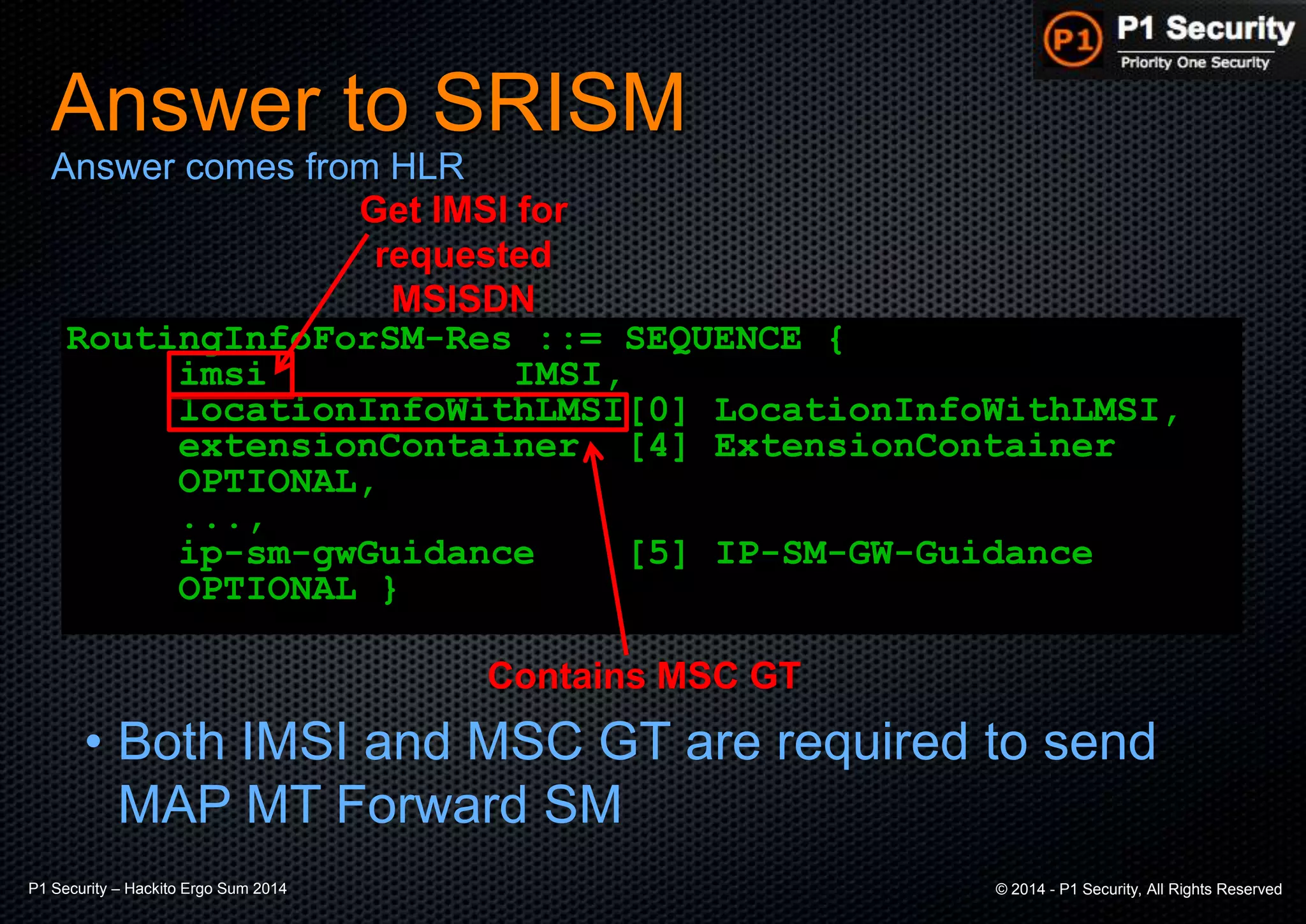 P1 Security – Hackito Ergo Sum 2014 © 2014 - P1 Security, All Rights Reserved
Answer to SRISM
RoutingInfoForSM-Res ::= SEQUENCE {
imsi IMSI,
locationInfoWithLMSI[0] LocationInfoWithLMSI,
extensionContainer [4] ExtensionContainer
OPTIONAL,
...,
ip-sm-gwGuidance [5] IP-SM-GW-Guidance
OPTIONAL }
Answer comes from HLR
Get IMSI for
requested
MSISDN
Contains MSC GT
• Both IMSI and MSC GT are required to send
MAP MT Forward SM
 