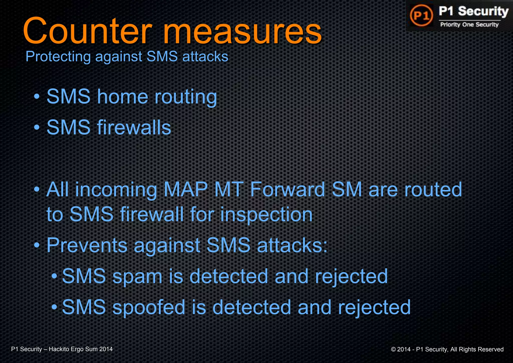 P1 Security – Hackito Ergo Sum 2014 © 2014 - P1 Security, All Rights Reserved
Counter measures
• SMS home routing
• SMS firewalls
• All incoming MAP MT Forward SM are routed
to SMS firewall for inspection
• Prevents against SMS attacks:
• SMS spam is detected and rejected
• SMS spoofed is detected and rejected
Protecting against SMS attacks
 