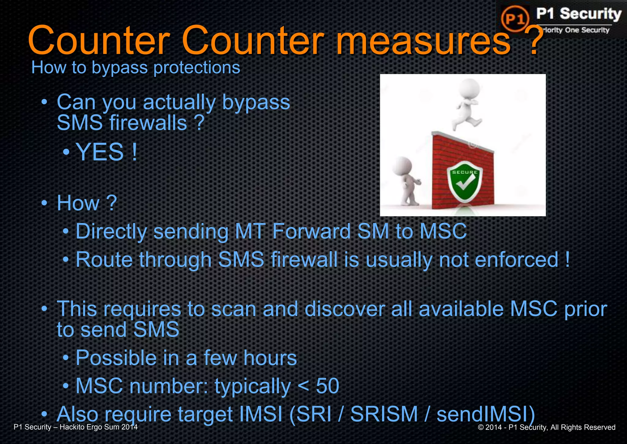 P1 Security – Hackito Ergo Sum 2014 © 2014 - P1 Security, All Rights Reserved
Counter Counter measures ?
• Can you actually bypass
SMS firewalls ?
• YES !
• How ?
• Directly sending MT Forward SM to MSC
• Route through SMS firewall is usually not enforced !
• This requires to scan and discover all available MSC prior
to send SMS
• Possible in a few hours
• MSC number: typically < 50
• Also require target IMSI (SRI / SRISM / sendIMSI)
How to bypass protections
 