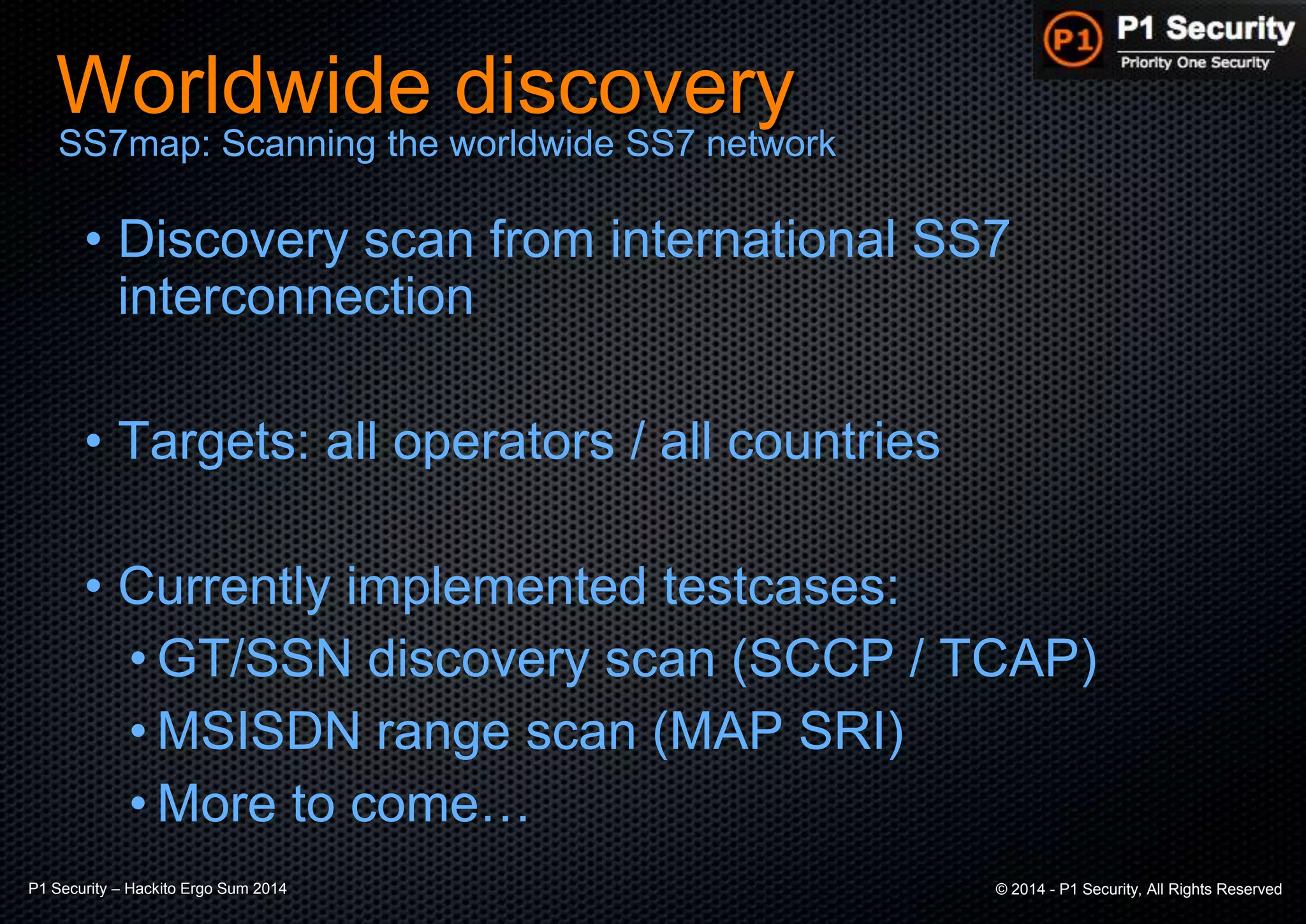 P1 Security – Hackito Ergo Sum 2014 © 2014 - P1 Security, All Rights Reserved
Worldwide discovery
• Discovery scan from international SS7
interconnection
• Targets: all operators / all countries
• Currently implemented testcases:
• GT/SSN discovery scan (SCCP / TCAP)
• MSISDN range scan (MAP SRI)
• More to come…
SS7map: Scanning the worldwide SS7 network
 
