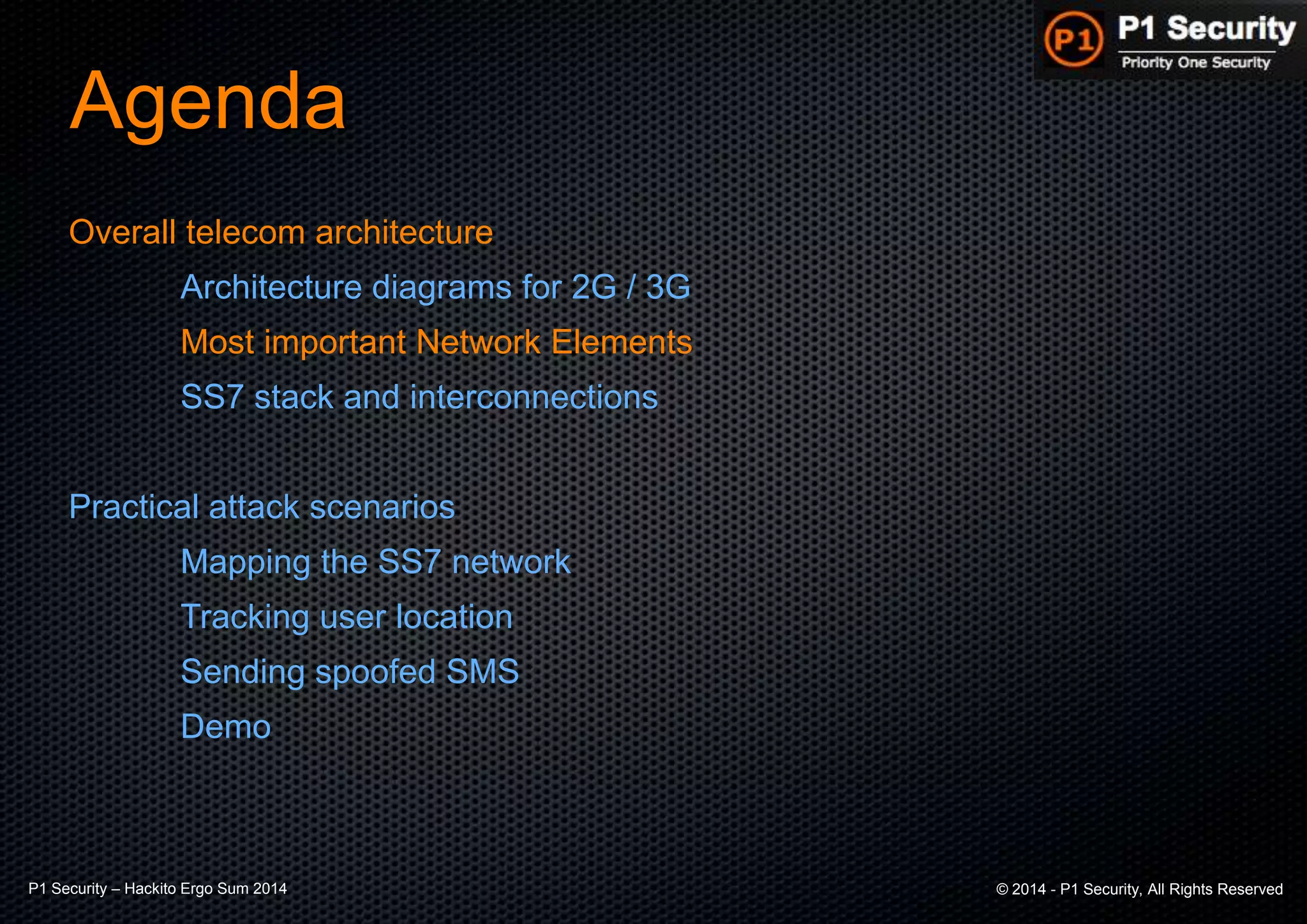 P1 Security – Hackito Ergo Sum 2014 © 2014 - P1 Security, All Rights Reserved
Agenda
Overall telecom architecture
Architecture diagrams for 2G / 3G
Most important Network Elements
SS7 stack and interconnections
Practical attack scenarios
Mapping the SS7 network
Tracking user location
Sending spoofed SMS
Demo
 