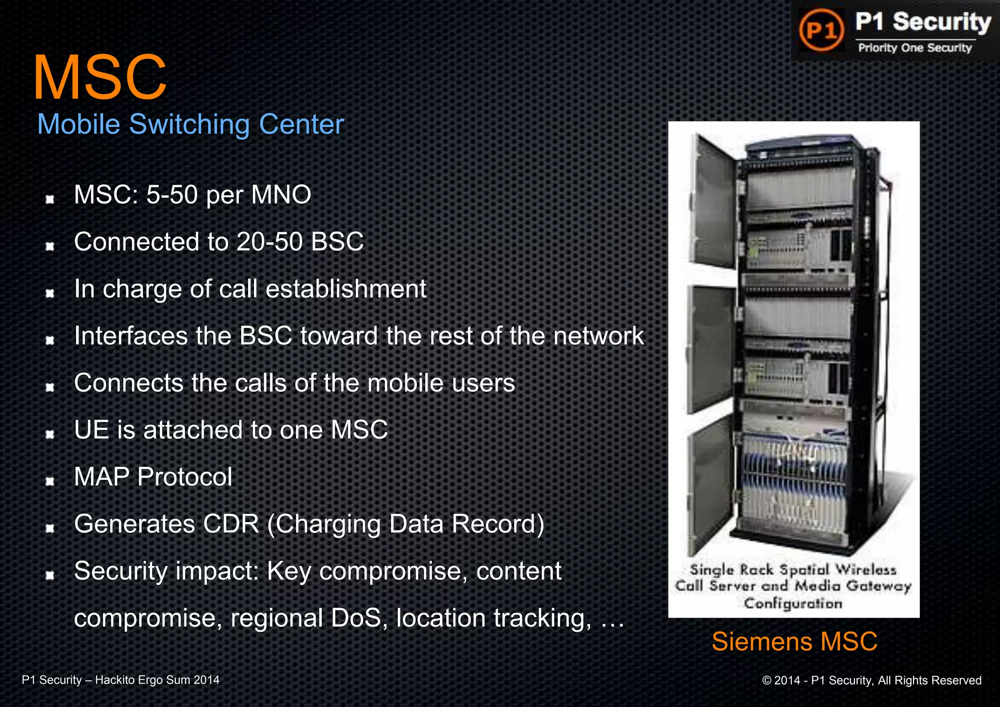 P1 Security – Hackito Ergo Sum 2014 © 2014 - P1 Security, All Rights Reserved
Siemens MSC
MSC: 5-50 per MNO
Connected to 20-50 BSC
In charge of call establishment
Interfaces the BSC toward the rest of the network
Connects the calls of the mobile users
UE is attached to one MSC
MAP Protocol
Generates CDR (Charging Data Record)
Security impact: Key compromise, content
compromise, regional DoS, location tracking, …
MSC
Mobile Switching Center
 