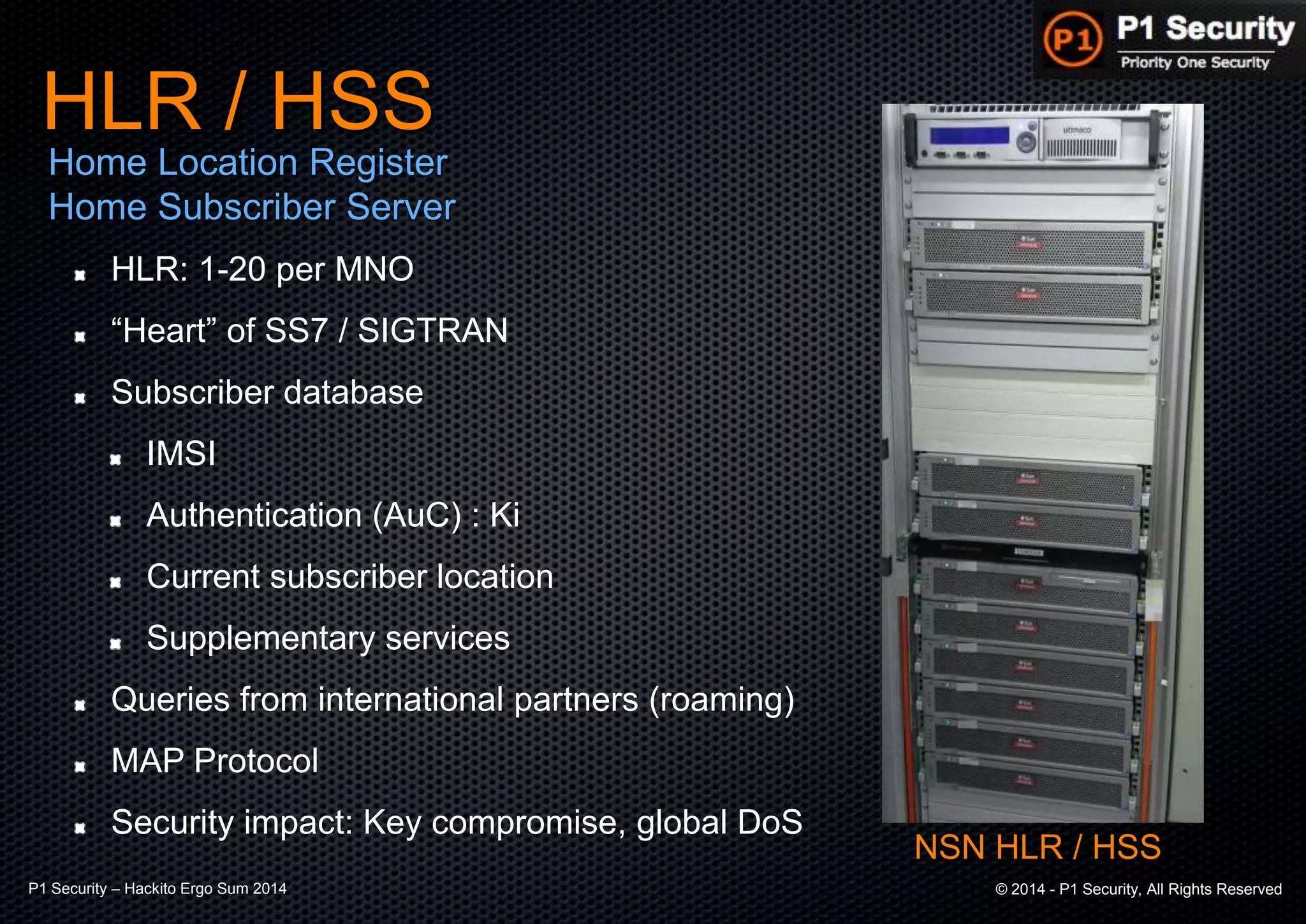 P1 Security – Hackito Ergo Sum 2014 © 2014 - P1 Security, All Rights Reserved
HLR: 1-20 per MNO
“Heart” of SS7 / SIGTRAN
Subscriber database
IMSI
Authentication (AuC) : Ki
Current subscriber location
Supplementary services
Queries from international partners (roaming)
MAP Protocol
Security impact: Key compromise, global DoS
HLR / HSS
Home Location Register
Home Subscriber Server
NSN HLR / HSS
 