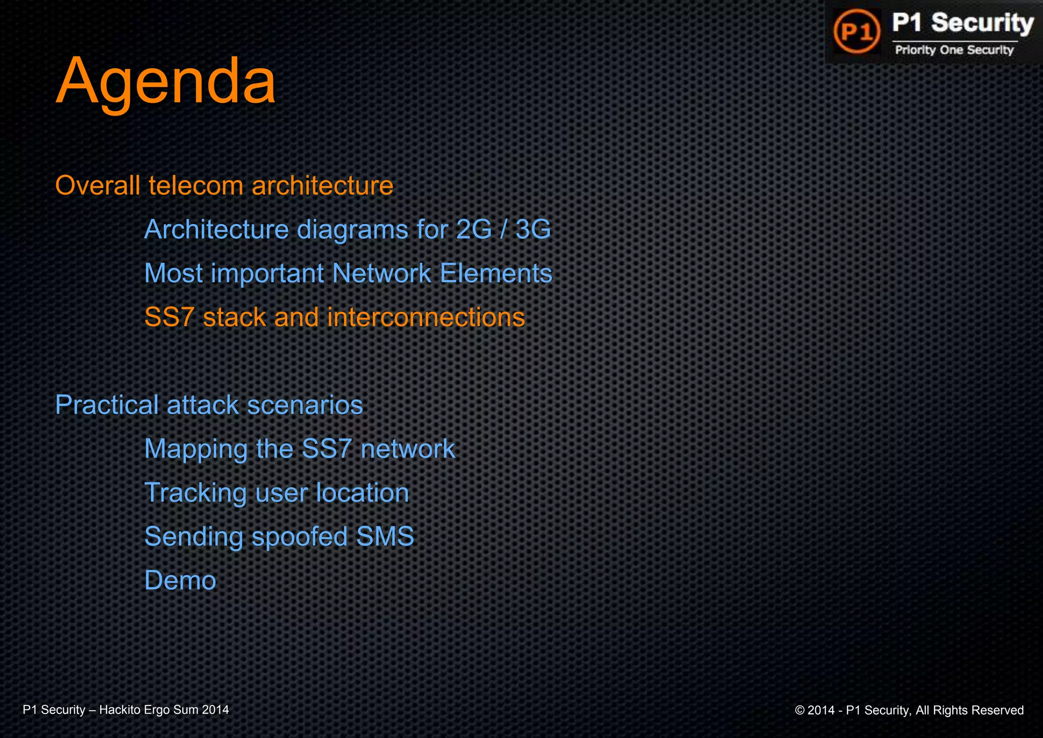 P1 Security – Hackito Ergo Sum 2014 © 2014 - P1 Security, All Rights Reserved
Agenda
Overall telecom architecture
Architecture diagrams for 2G / 3G
Most important Network Elements
SS7 stack and interconnections
Practical attack scenarios
Mapping the SS7 network
Tracking user location
Sending spoofed SMS
Demo
 