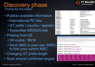 P1 Security – Hackito Ergo Sum 2014 © 2014 - P1 Security, All Rights Reserved
Discovery phase
• Publicly available information
• International PC lists
• GT prefix / country / operator
• Subscriber MSISDN lists
• Probing from UE
• SS codes: *#61#
• Send SMS to your own SMSC
to find your current MSC
• Changing GT prefix length
• Scan around confirmed targets
Finding the first targets
 