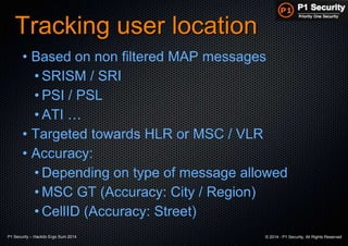 P1 Security – Hackito Ergo Sum 2014 © 2014 - P1 Security, All Rights Reserved
Tracking user location
• Based on non filtered MAP messages
• SRISM / SRI
• PSI / PSL
• ATI …
• Targeted towards HLR or MSC / VLR
• Accuracy:
• Depending on type of message allowed
• MSC GT (Accuracy: City / Region)
• CellID (Accuracy: Street)
 