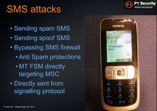P1 Security – Hackito Ergo Sum 2014 © 2014 - P1 Security, All Rights Reserved
SMS attacks
• Sending spam SMS
• Sending spoof SMS
• Bypassing SMS firewall
• Anti Spam protections
• MT FSM directly
targeting MSC
• Directly sent from
signalling protocol
 
