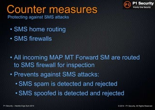 P1 Security – Hackito Ergo Sum 2014 © 2014 - P1 Security, All Rights Reserved
Counter measures
• SMS home routing
• SMS firewalls
• All incoming MAP MT Forward SM are routed
to SMS firewall for inspection
• Prevents against SMS attacks:
• SMS spam is detected and rejected
• SMS spoofed is detected and rejected
Protecting against SMS attacks
 