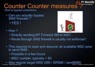 P1 Security – Hackito Ergo Sum 2014 © 2014 - P1 Security, All Rights Reserved
Counter Counter measures ?
• Can you actually bypass
SMS firewalls ?
• YES !
• How ?
• Directly sending MT Forward SM to MSC
• Route through SMS firewall is usually not enforced !
• This requires to scan and discover all available MSC prior
to send SMS
• Possible in a few hours
• MSC number: typically < 50
• Also require target IMSI (SRI / SRISM / sendIMSI)
How to bypass protections
 