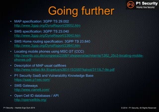 P1 Security – Hackito Ergo Sum 2014 © 2014 - P1 Security, All Rights Reserved
Going further
• MAP specification: 3GPP TS 29.002
http://www.3gpp.org/DynaReport/29002.htm
• SMS specification: 3GPP TS 23.040
http://www.3gpp.org/DynaReport/23040.htm
• SMS Home routing specification: 3GPP TS 23.840
http://www.3gpp.org/DynaReport/23840.htm
• Locating mobile phones using MSC GT (CCC)
http://events.ccc.de/congress/2008/Fahrplan/attachments/1262_25c3-locating-mobile-
phones.pdf
• Description of MAP usual callflows
http://www.netlab.tkk.fi/opetus/s383115/2007/kalvot/3115L7-9e.pdf
• P1 Security SaaS and Vulnerability Knowledge Base
https://saas.p1sec.com/
• SMS Gateways
http://www.vianett.com/
• Open Cell ID databases / API
http://opencellids.org/
 