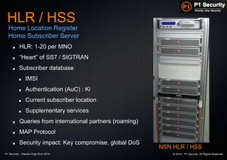 P1 Security – Hackito Ergo Sum 2014 © 2014 - P1 Security, All Rights Reserved
HLR: 1-20 per MNO
“Heart” of SS7 / SIGTRAN
Subscriber database
IMSI
Authentication (AuC) : Ki
Current subscriber location
Supplementary services
Queries from international partners (roaming)
MAP Protocol
Security impact: Key compromise, global DoS
HLR / HSS
Home Location Register
Home Subscriber Server
NSN HLR / HSS
 